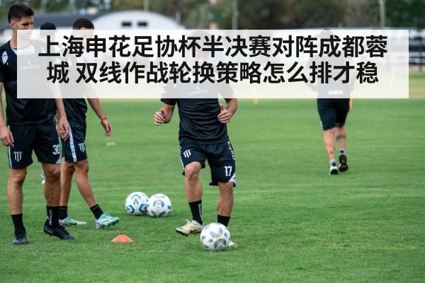上海申花足协杯半决赛对阵成都蓉城 双线作战轮换策略怎么排才稳