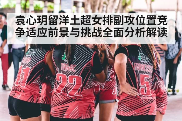 袁心玥留洋土超女排副攻位置竞争适应前景与挑战全面分析解读
