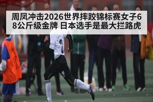周凤冲击2026世界摔跤锦标赛女子68公斤级金牌 日本选手是最大拦路虎