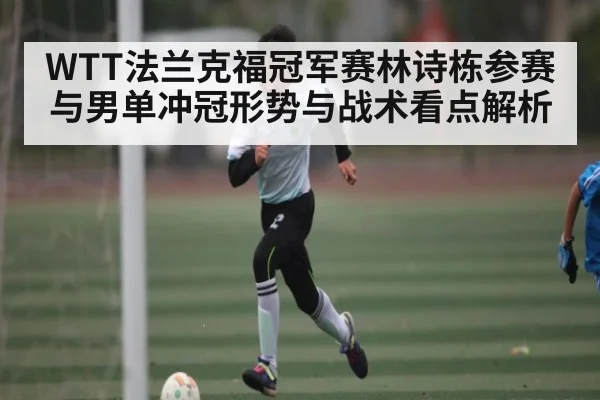 WTT法兰克福冠军赛林诗栋参赛与男单冲冠形势与战术看点解析