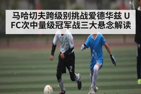 马哈切夫跨级别挑战爱德华兹 UFC次中量级冠军战三大悬念解读