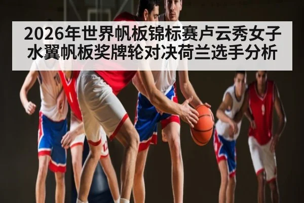 2026年世界帆板锦标赛卢云秀女子水翼帆板奖牌轮对决荷兰选手分析